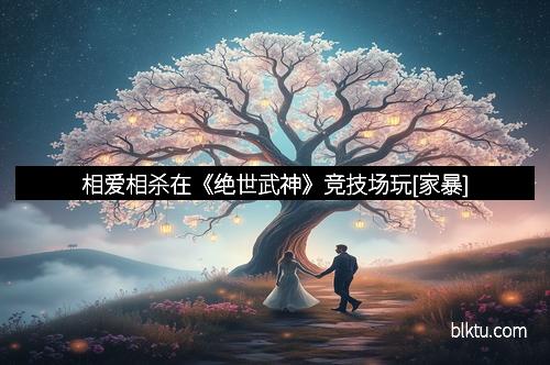 相爱相杀在《绝世武神》竞技场玩[家暴]