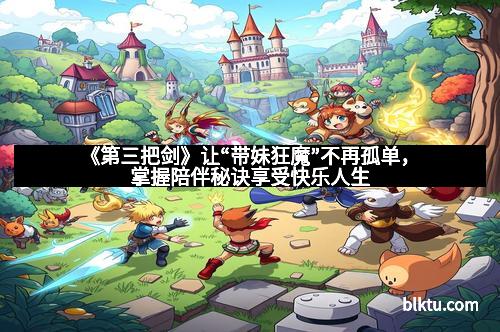 《第三把剑》让“带妹狂魔”不再孤单，掌握陪伴秘诀享受快乐人生